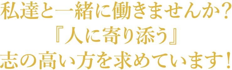 私達と一緒に働きませんか？『人に寄り添う』志の高い方を求めています！